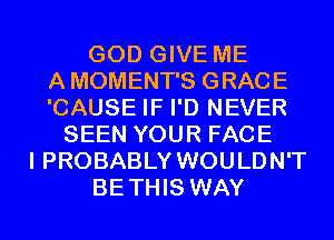 GOD GIVE ME
A MOMENT'S GRACE
'CAUSE IF I'D NEVER
SEEN YOUR FACE
I PROBABLY WOULDN'T
BETHIS WAY