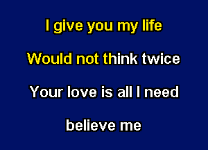 I give you my life

Would not think twice
Your love is all I need

believe me