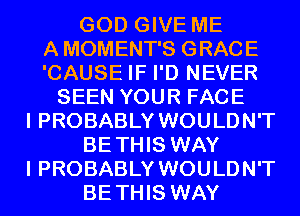 GOD GIVE ME
A MOMENT'S GRACE
'CAUSE IF I'D NEVER
SEEN YOUR FACE
I PROBABLY WOULDN'T
BETHIS WAY
I PROBABLY WOULDN'T
BETHIS WAY