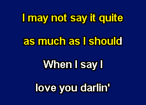 I may not say it quite

as much as I should

When I say I

love you darlin'