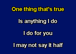 One thing that's true
Is anything I do

I do for you

I may not say it half