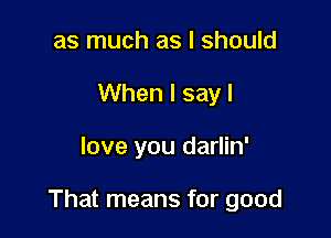 as much as I should
When I sayl

love you darlin'

That means for good