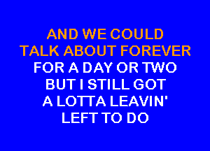 AND WE COULD
TALK ABOUT FOREVER
FOR A DAY OR TWO
BUT I STILL GOT
A LOTI'A LEAVIN'
LEFT TO DO