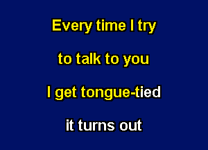 Every time I try

to talk to you

I get tongue-tied

it turns out
