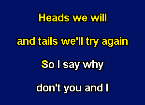 Heads we will

and tails we'll try again

So I say why

don't you and l
