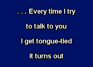 . . . Every time I try

to talk to you
I get tongue-tied

it turns out