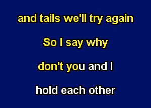 and tails we'll try again

So I say why
don't you and I

hold each other