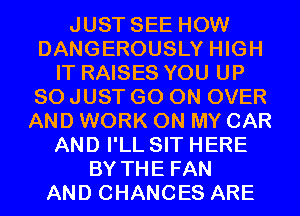 JUST SEE HOW
DANGEROUSLY HIGH
IT RAISES YOU UP
80 JUST GO ON OVER
AND WORK ON MY CAR
AND I'LL SIT HERE
BY THE FAN
AND CHANGES ARE