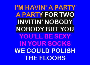 I'M HAVIN' A PARTY
A PARTY FOR TWO
INVITIN' NOBODY
NOBODY BUT YOU

WE COULD POLISH
THE FLOORS l