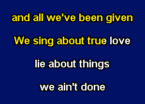 and all we've been given

We sing about true love

lie about things

we ain't done