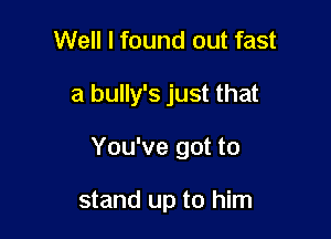 Well I found out fast

a bully's just that

You've got to

stand up to him