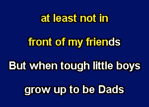 at least not in
front of my friends

But when tough little boys

grow up to be Dads