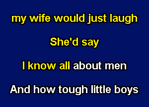 my wife would just laugh

She'd say
I know all about men

And how tough little boys