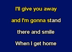 I'll give you away

and I'm gonna stand
there and smile

When I get home