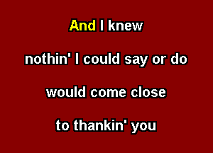 And I knew

nothin' I could say or do

would come close

to thankin' you