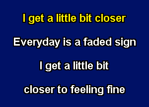 I get a little bit closer

Everyday is a faded sign

I get a little bit

closer to feeling fine