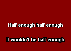 Half enough half enough

It wouldn't be half enough