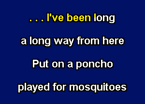 . . . I've been long
a long way from here

Put on a poncho

played for mosquitoes