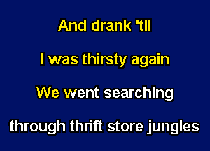 And drank 'til
I was thirsty again

We went searching

through thrift store jungles