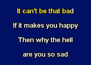 It can't be that bad

If it makes you happy

Then why the hell

are you so sad
