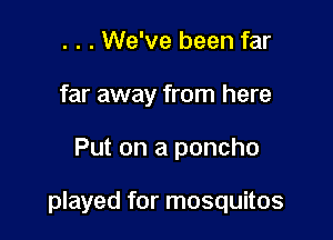 . . . We've been far
far away from here

Put on a poncho

played for mosquitos