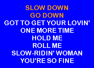SLOW DOWN
GO DOWN
GOT TO GET YOUR LOVIN'

ONEMORETIME
HOLD ME
ROLL ME

SLOW-RIDIN' WOMAN
YOU'RE SO FINE