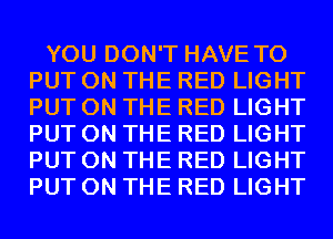 YOU DON'T HAVE TO
PUT ON THE RED LIGHT
PUT ON THE RED LIGHT
PUT ON THE RED LIGHT
PUT ON THE RED LIGHT
PUT ON THE RED LIGHT