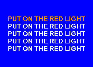 PUT ON THE RED LIGHT
PUT ON THE RED LIGHT
PUT ON THE RED LIGHT
PUT ON THE RED LIGHT
PUT ON THE RED LIGHT