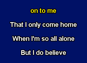 on to me

That I only come home

When I'm so all alone

But I do believe