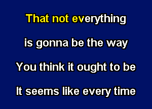 That not everything

is gonna be the way

You think it ought to be

It seems like every time