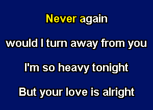 Never again
would I turn away from you

I'm so heavy tonight

But your love is alright