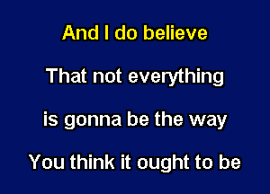 And I do believe
That not everything

is gonna be the way

You think it ought to be