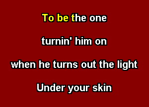 To be the one

turnin' him on

when he turns out the light

Under your skin