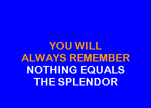 YOU WILL

ALWAYS REMEMBER
NOTHING EQUALS
THE SPLENDOR