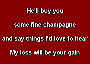 He'll buy you
some fine champagne

and say things I'd love to hear

My loss will be your gain