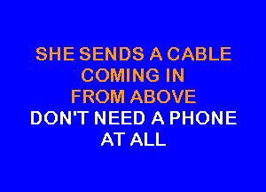 SHE SENDS A CABLE
COMING IN
FROM ABOVE
DON'T NEED A PHONE
AT ALL