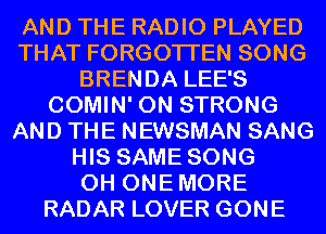 AND THE RADIO PLAYED
THAT FORGOTTEN SONG
BRENDA LEE'S
COMIN' 0N STRONG
AND THE NEWSMAN SANG
HIS SAME SONG
0H ONEMORE
RADAR LOVER GONE