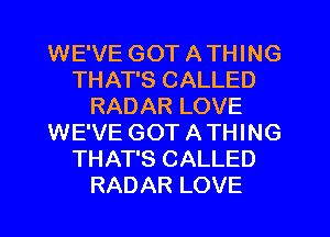 WE'VE GOT A THING
THAT'S CALLED
RADAR LOVE
WE'VE GOT A THING
THAT'S CALLED
RADAR LOVE