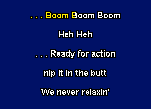 . . Boom Boom Boom
Heh Heh

. . . Ready for action

nip it in the butt

We never relaxin'