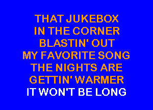 THATJUKEBOX
IN THE CORNER
BLASTIN' OUT
MY FAVORITE SONG
THE NIGHTS ARE
GETI'IN' WARMER
IT WON'T BE LONG