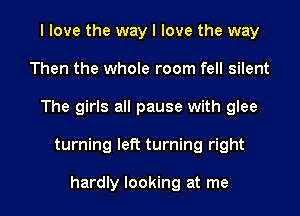 I love the way I love the way
Then the whole room fell silent
The girls all pause with glee
turning left turning right

hardly looking at me