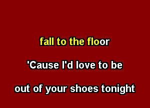 fall to the floor

'Cause I'd love to be

out of your shoes tonight