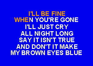 I'LL BE FINE
WHEN YOU'RE GONE

I'LL JUST CRY

ALL NIGHT LONG
SAY IT ISN'T TRUE

AND DON'T IT MAKE
MY BROWN EYES BLUE