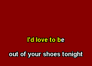 I'd love to be

out of your shoes tonight