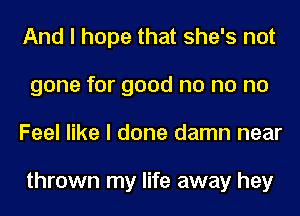 And I hope that she's not
gone for good no no no
Feel like I done damn near

thrown my life away hey