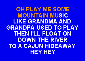 OH PLAY ME SOME

MOUNTAIN MUSIC
LIKE GRANDMA AND

GRANDPA USED TO PLAY
THEN I'LL FLOAT ON

DOWN THE RIVER

TO A CAJUN HIDEAWAY
HEY HEY