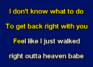 I don't know what to do
To get back right with you
Feel like ljust walked

right outta heaven babe