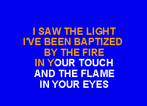 ISAW THE LIGHT
I'VE BEEN BAPTIZED

BY THE FIRE
IN YOUR TOUCH

AND THE FLAME

IN YOUR EYES l