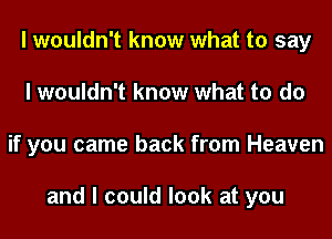 I wouldn't know what to say
I wouldn't know what to do
if you came back from Heaven

and I could look at you