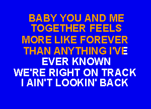 BABY YOU AND ME
TOGETHER FEELS

MORE LIKE FOREVER

THAN ANYTHING I'VE
EVER KNOWN

WE'RE RIGHT ON TRACK
I AIN'T LOOKIN' BACK